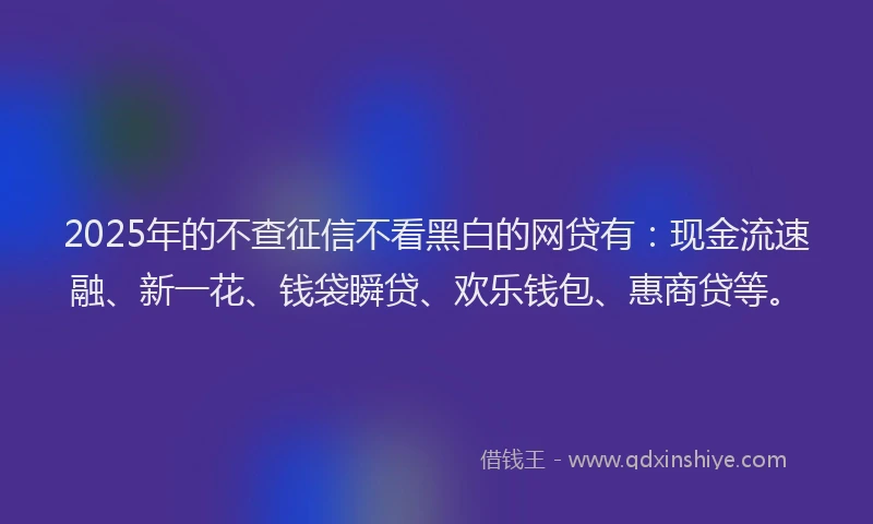 2025年的不查征信不看黑白的网贷有：现金流速融、新一花、钱袋瞬贷、欢乐钱包、惠商贷等。