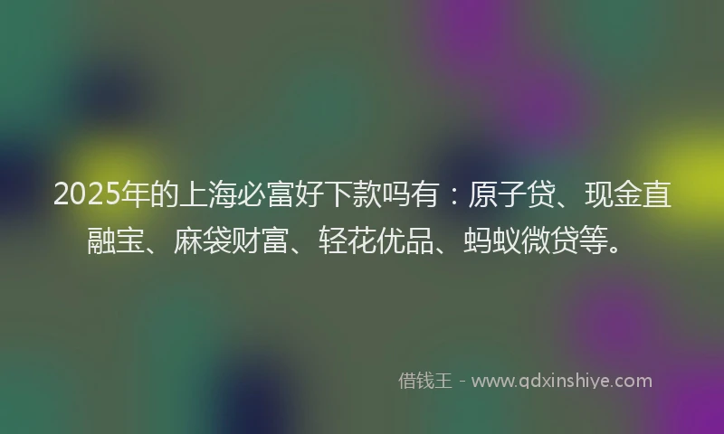 2025年的上海必富好下款吗有：原子贷、现金直融宝、麻袋财富、轻花优品、蚂蚁微贷等。