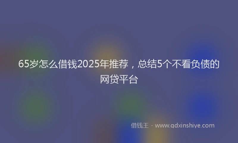 65岁怎么借钱2025年推荐，总结5个不看负债的网贷平台