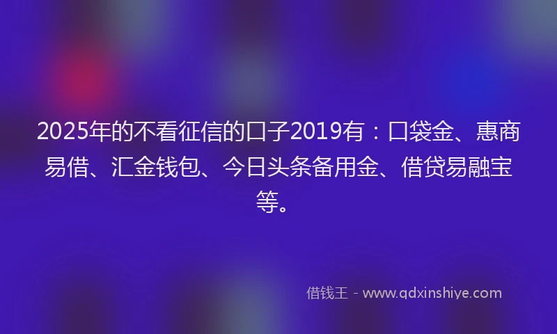 2025年的不看征信的口子2019有：口袋金、惠商易借、汇金钱包、今日头条备用金、借贷易融宝等。