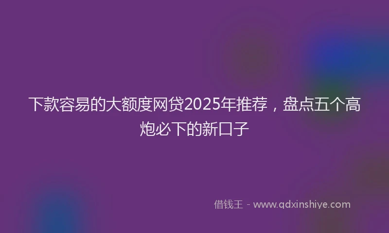下款容易的大额度网贷2025年推荐，盘点五个高炮必下的新口子