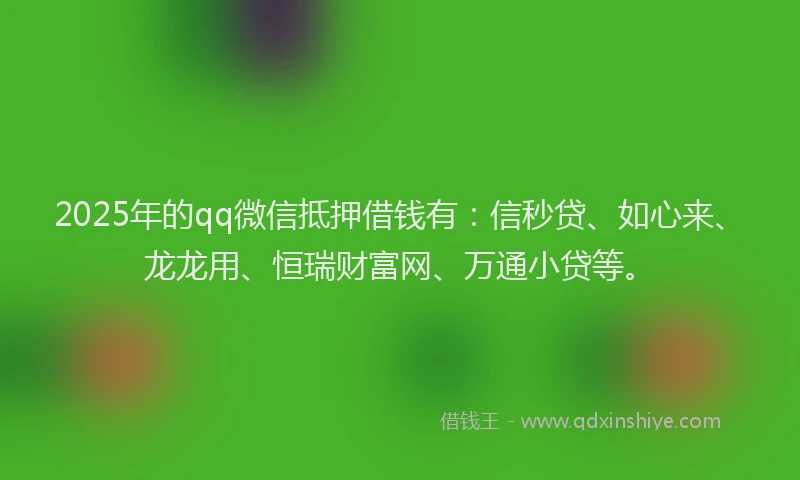 2025年的qq微信抵押借钱有：信秒贷、如心来、龙龙用、恒瑞财富网、万通小贷等。