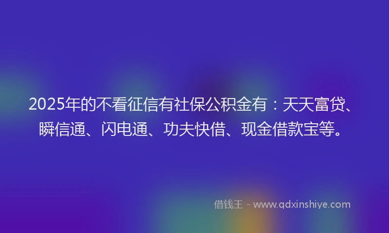 2025年的不看征信有社保公积金有：天天富贷、瞬信通、闪电通、功夫快借、现金借款宝等。