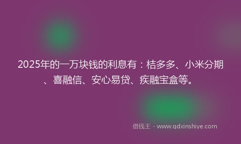2025年的一万块钱的利息有：桔多多、小米分期、喜融信、安心易贷、疾融宝盒等。