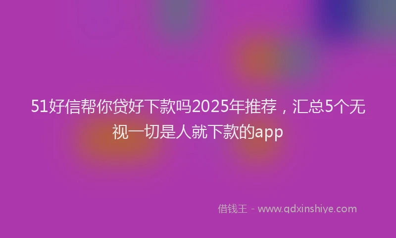 51好信帮你贷好下款吗2025年推荐，汇总5个无视一切是人就下款的app