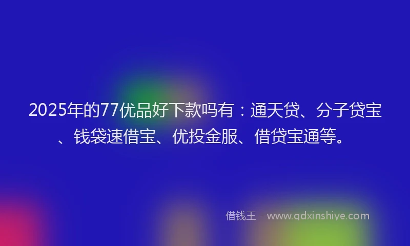 2025年的77优品好下款吗有：通天贷、分子贷宝、钱袋速借宝、优投金服、借贷宝通等。