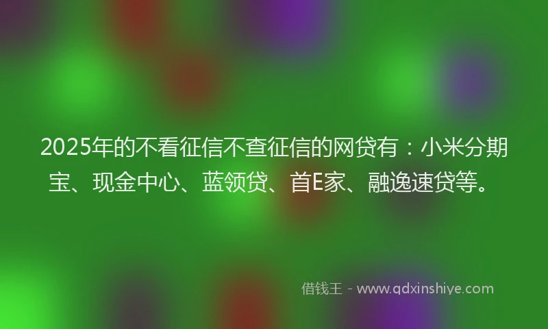 2025年的不看征信不查征信的网贷有：小米分期宝、现金中心、蓝领贷、首E家、融逸速贷等。