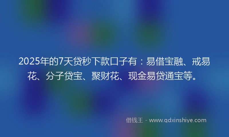 2025年的7天贷秒下款口子有：易借宝融、戒易花、分子贷宝、聚财花、现金易贷通宝等。