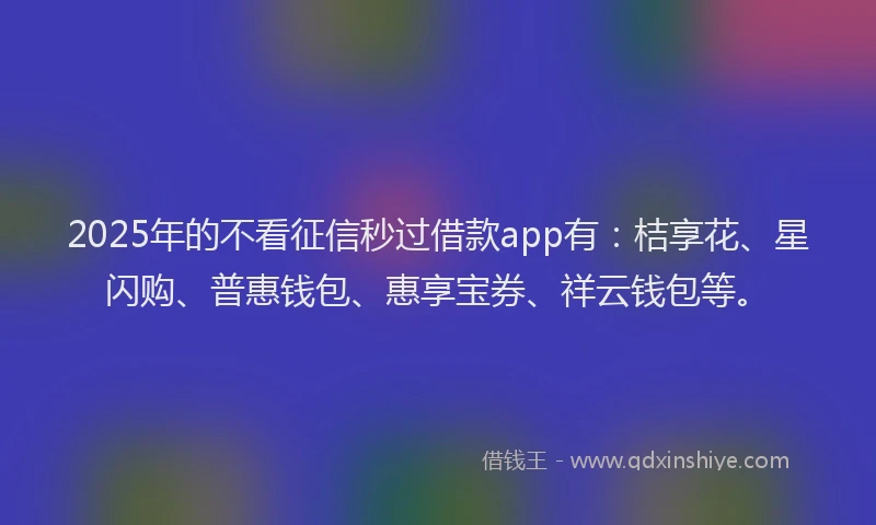 2025年的不看征信秒过借款app有：桔享花、星闪购、普惠钱包、惠享宝券、祥云钱包等。
