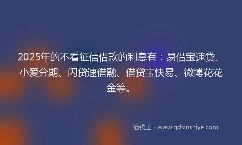 2025年的不看征信借款的利息有：易借宝速贷、小爱分期、闪贷速借融、借贷宝快易、微博花花金等。