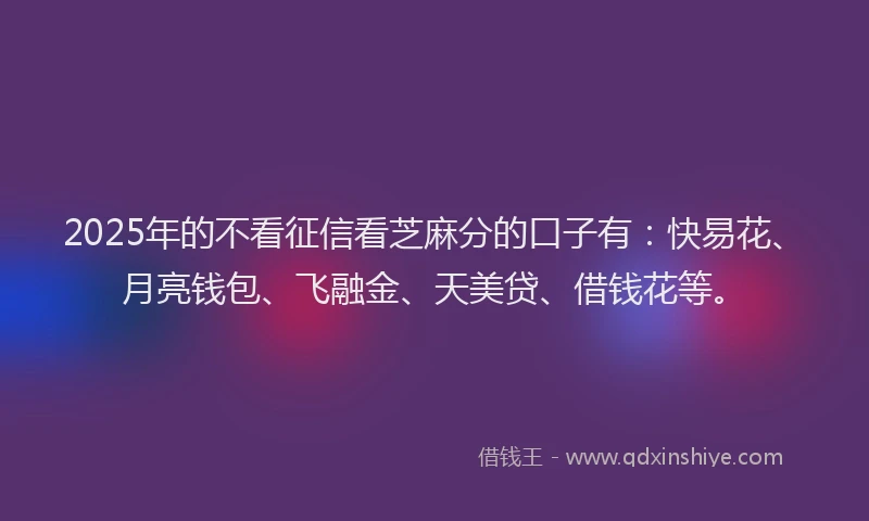 2025年的不看征信看芝麻分的口子有：快易花、月亮钱包、飞融金、天美贷、借钱花等。