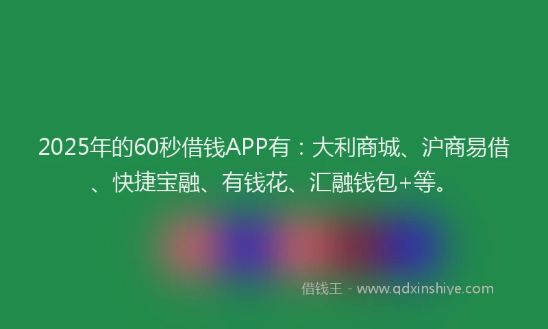 2025年的60秒借钱APP有：大利商城、沪商易借、快捷宝融、有钱花、汇融钱包+等。