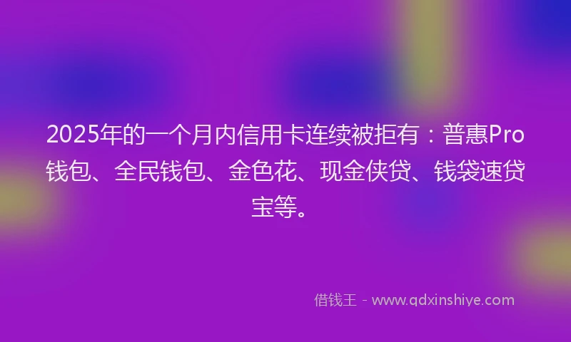 2025年的一个月内信用卡连续被拒有：普惠Pro钱包、全民钱包、金色花、现金侠贷、钱袋速贷宝等。