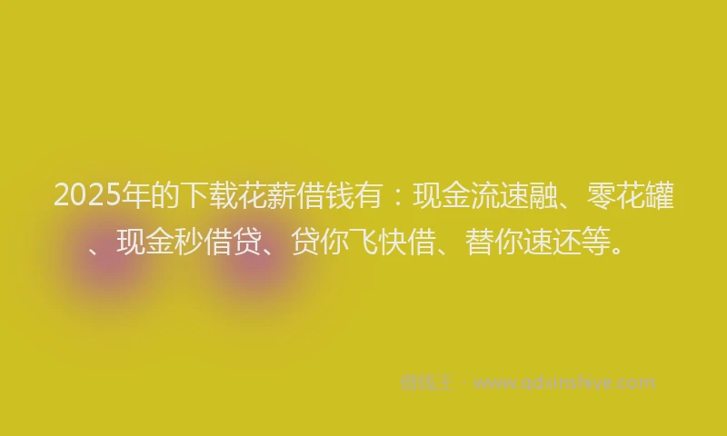 2025年的下载花薪借钱有：现金流速融、零花罐、现金秒借贷、贷你飞快借、替你速还等。