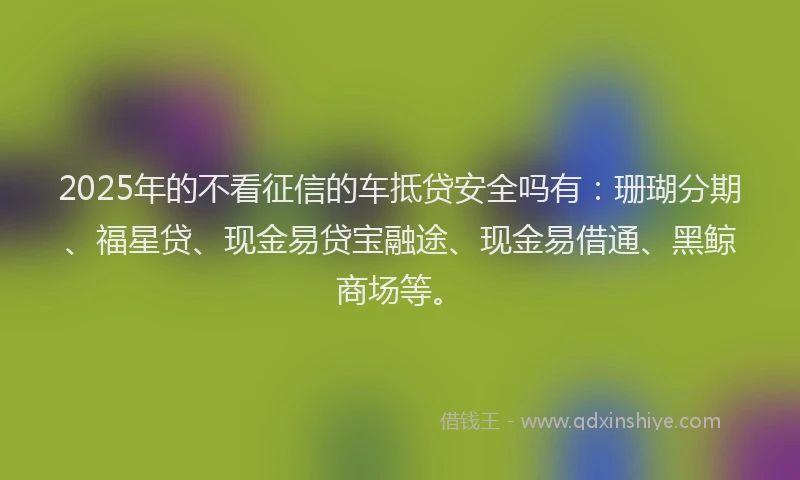 2025年的不看征信的车抵贷安全吗有：珊瑚分期、福星贷、现金易贷宝融途、现金易借通、黑鲸商场等。