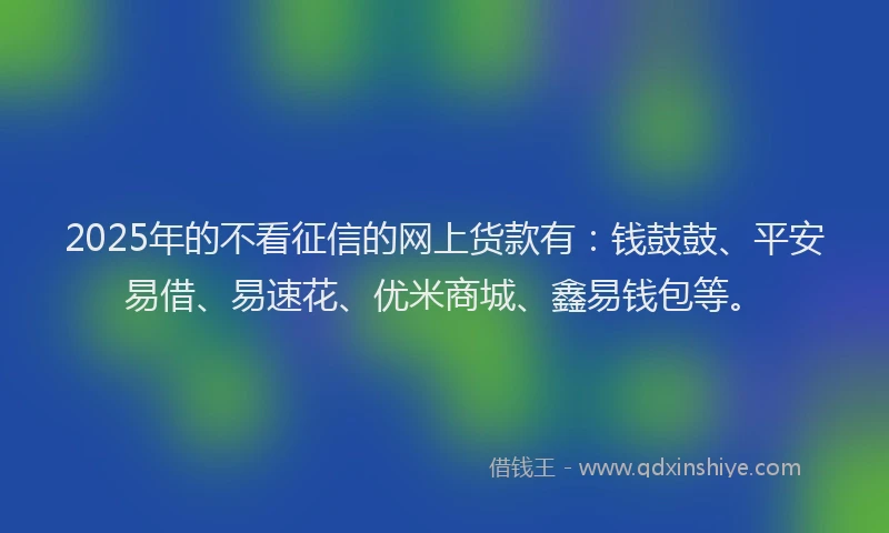 2025年的不看征信的网上货款有：钱鼓鼓、平安易借、易速花、优米商城、鑫易钱包等。