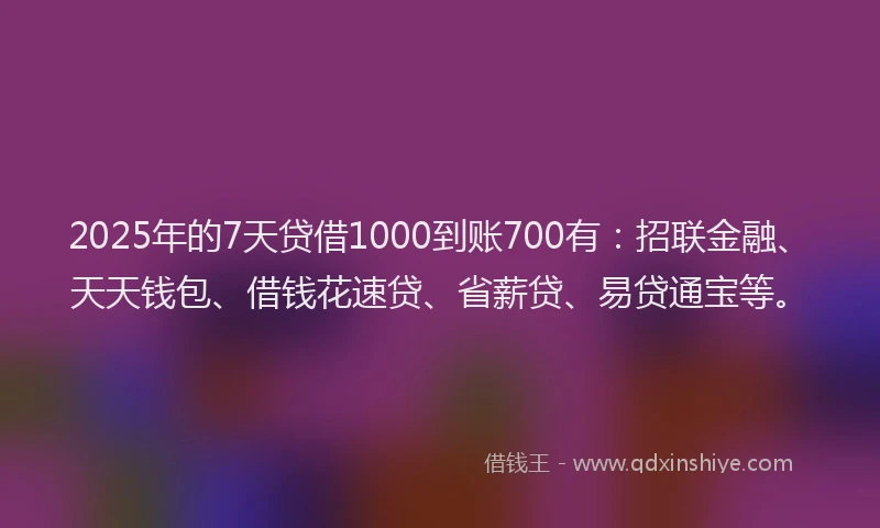 2025年的7天贷借1000到账700有：招联金融、天天钱包、借钱花速贷、省薪贷、易贷通宝等。