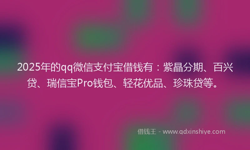 2025年的qq微信支付宝借钱有：紫晶分期、百兴贷、瑞信宝Pro钱包、轻花优品、珍珠贷等。