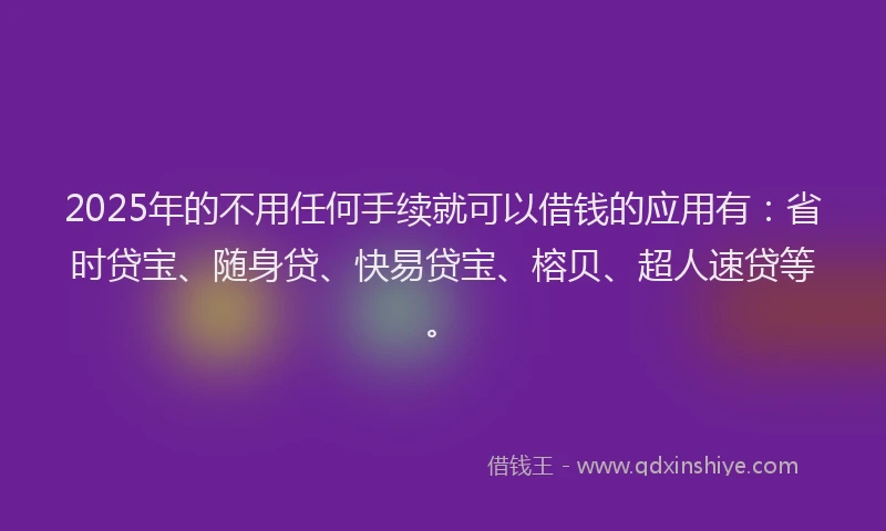 2025年的不用任何手续就可以借钱的应用有：省时贷宝、随身贷、快易贷宝、榕贝、超人速贷等。