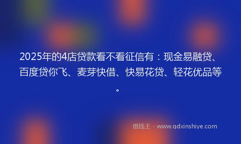 2025年的4店贷款看不看征信有：现金易融贷、百度贷你飞、麦芽快借、快易花贷、轻花优品等。