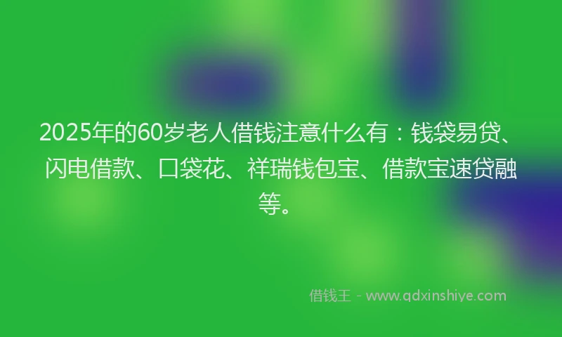 2025年的60岁老人借钱注意什么有：钱袋易贷、闪电借款、口袋花、祥瑞钱包宝、借款宝速贷融等。