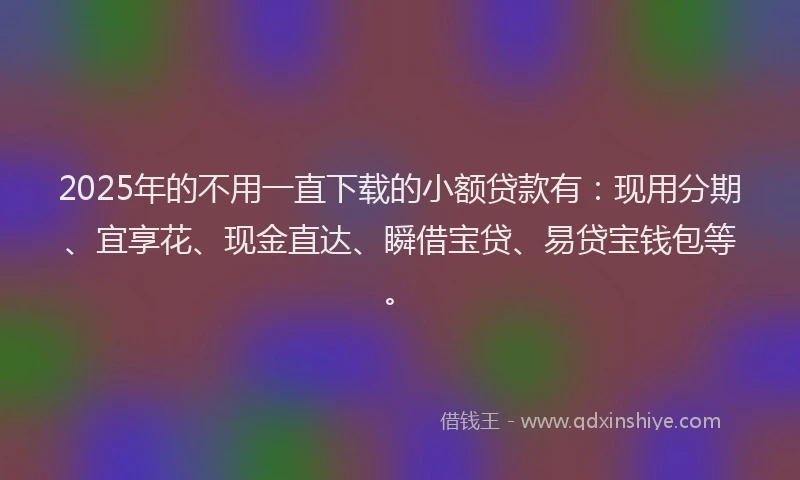2025年的不用一直下载的小额贷款有：现用分期、宜享花、现金直达、瞬借宝贷、易贷宝钱包等。