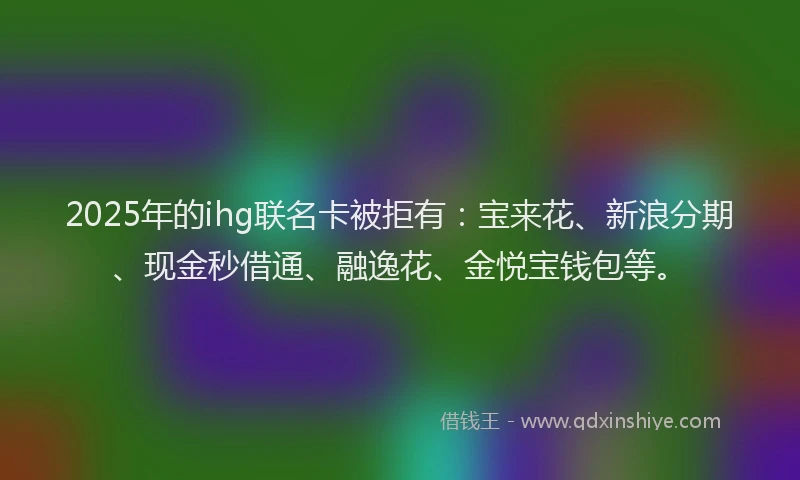 2025年的ihg联名卡被拒有：宝来花、新浪分期、现金秒借通、融逸花、金悦宝钱包等。