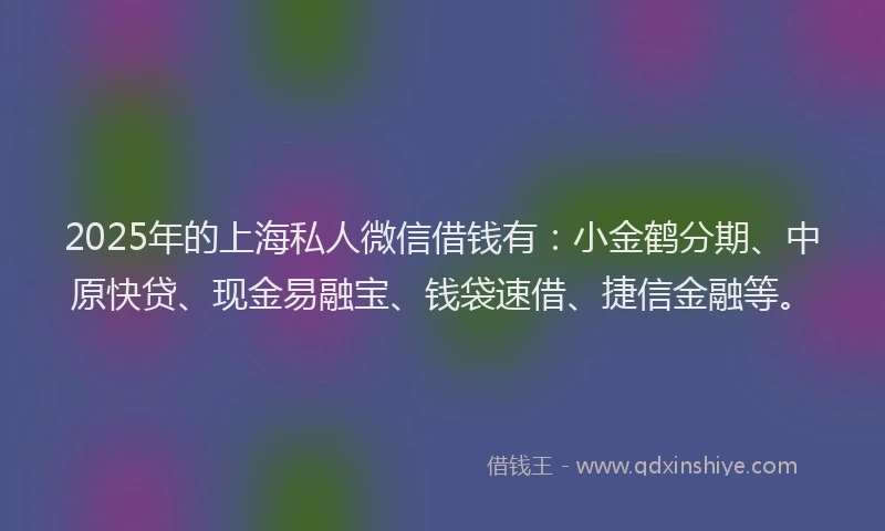 2025年的上海私人微信借钱有：小金鹤分期、中原快贷、现金易融宝、钱袋速借、捷信金融等。