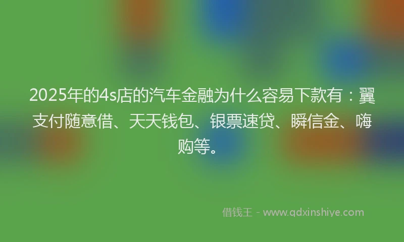 2025年的4s店的汽车金融为什么容易下款有：翼支付随意借、天天钱包、银票速贷、瞬信金、嗨购等。