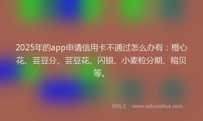 2025年的app申请信用卡不通过怎么办有：橙心花、芸豆分、芸豆花、闪银、小麦粒分期、榕贝等。