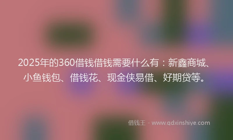 2025年的360借钱借钱需要什么有：新鑫商城、小鱼钱包、借钱花、现金侠易借、好期贷等。