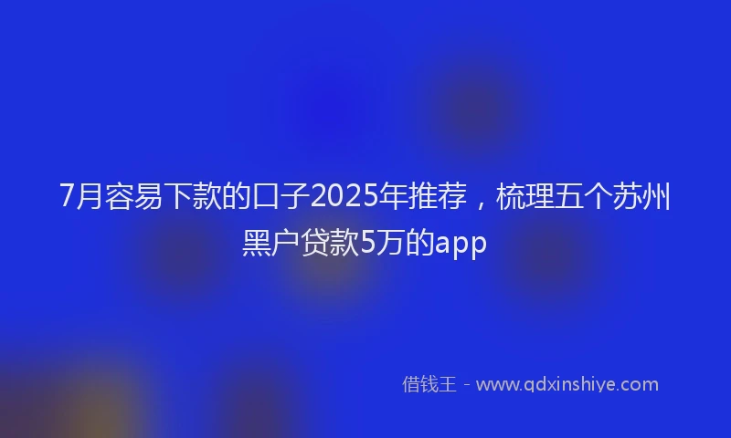 7月容易下款的口子2025年推荐，梳理五个苏州黑户贷款5万的app