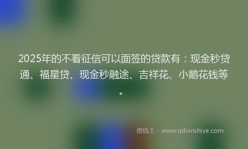 2025年的不看征信可以面签的贷款有：现金秒贷通、福星贷、现金秒融途、吉祥花、小鹅花钱等。