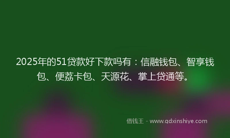 2025年的51贷款好下款吗有：信融钱包、智享钱包、便荔卡包、天源花、掌上贷通等。