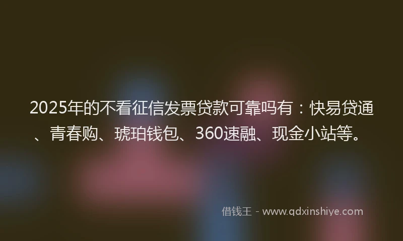 2025年的不看征信发票贷款可靠吗有：快易贷通、青春购、琥珀钱包、360速融、现金小站等。