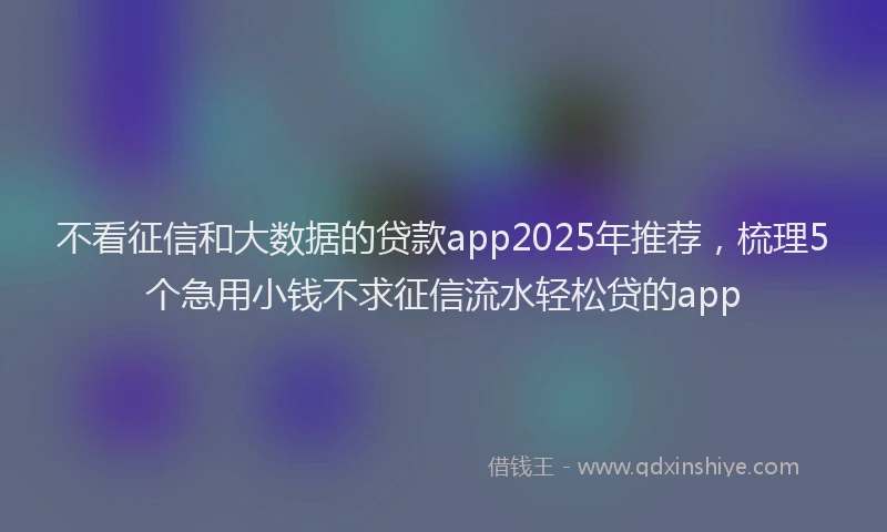 不看征信和大数据的贷款app2025年推荐，梳理5个急用小钱不求征信流水轻松贷的app