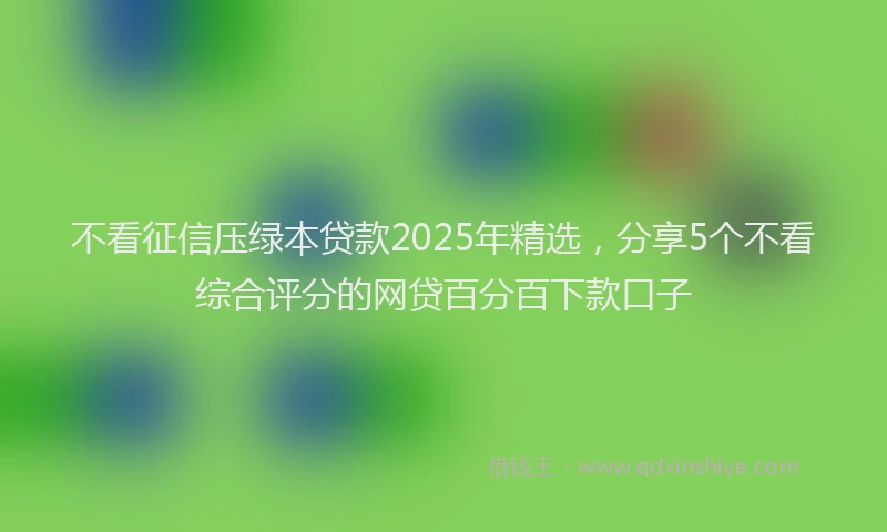不看征信压绿本贷款2025年精选，分享5个不看综合评分的网贷百分百下款口子