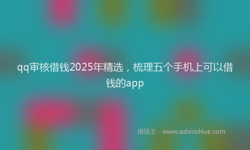 qq审核借钱2025年精选，梳理五个手机上可以借钱的app