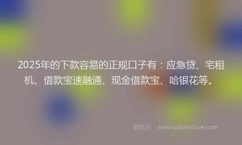 2025年的下款容易的正规口子有：应急贷、宅租机、借款宝速融通、现金借款宝、哈银花等。
