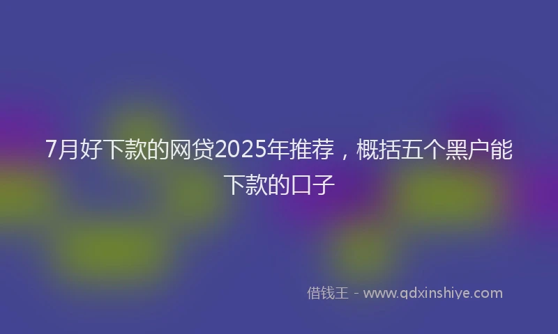 7月好下款的网贷2025年推荐，概括五个黑户能下款的口子