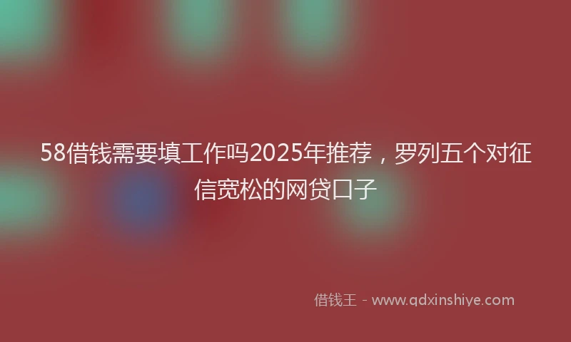 58借钱需要填工作吗2025年推荐，罗列五个对征信宽松的网贷口子