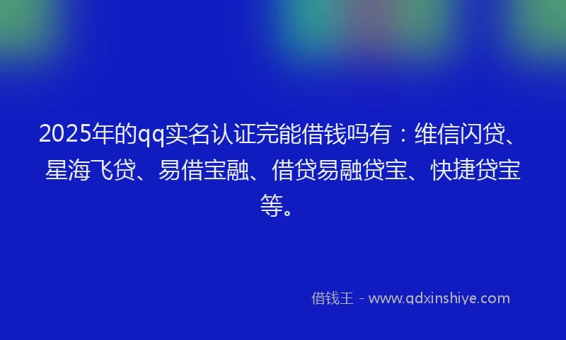 2025年的qq实名认证完能借钱吗有：维信闪贷、星海飞贷、易借宝融、借贷易融贷宝、快捷贷宝等。