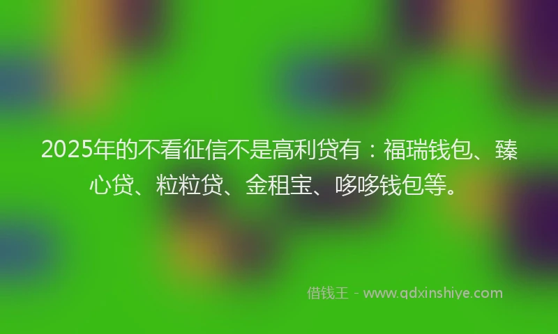 2025年的不看征信不是高利贷有：福瑞钱包、臻心贷、粒粒贷、金租宝、哆哆钱包等。