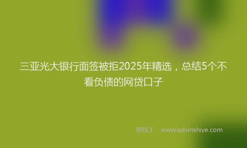 三亚光大银行面签被拒2025年精选，总结5个不看负债的网贷口子