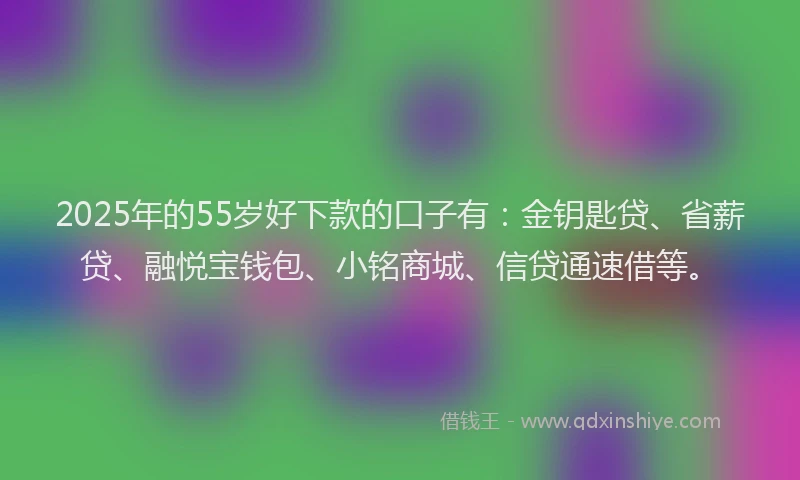 2025年的55岁好下款的口子有：金钥匙贷、省薪贷、融悦宝钱包、小铭商城、信贷通速借等。