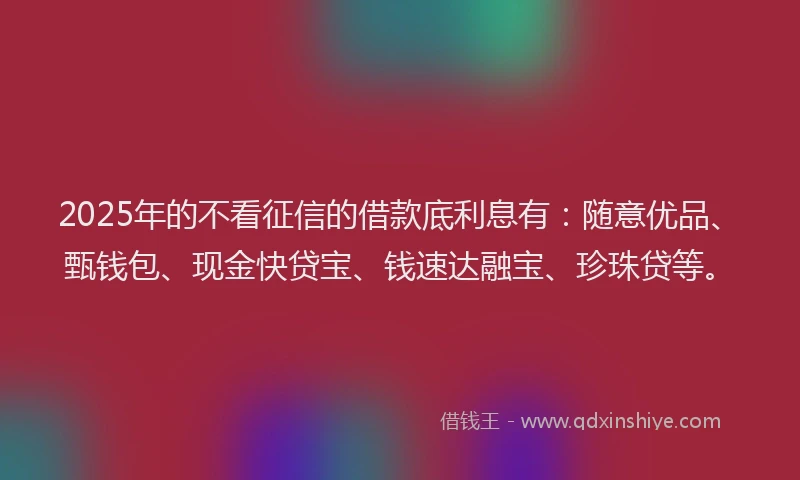 2025年的不看征信的借款底利息有：随意优品、甄钱包、现金快贷宝、钱速达融宝、珍珠贷等。