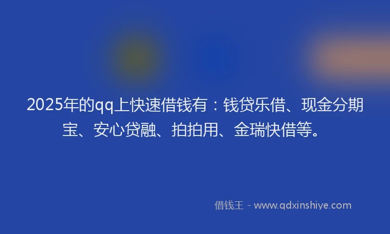 2025年的qq上快速借钱有：钱贷乐借、现金分期宝、安心贷融、拍拍用、金瑞快借等。