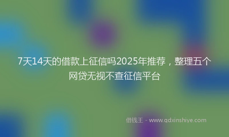 7天14天的借款上征信吗2025年推荐，整理五个网贷无视不查征信平台