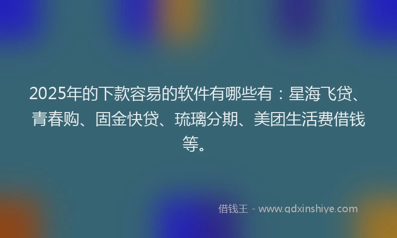 2025年的下款容易的软件有哪些有：星海飞贷、青春购、固金快贷、琉璃分期、美团生活费借钱等。