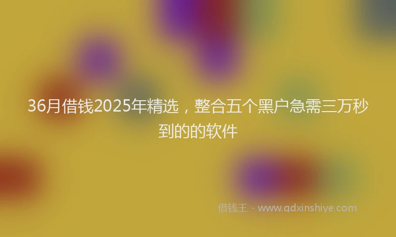 36月借钱2025年精选，整合五个黑户急需三万秒到的的软件